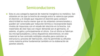 Semiconductores
 Esta es una categoría especial de material inorgánico no metálico. Son
aislantes en los que la brecha de energía entre la valencia que posee
el electrón y el estado que requiere el electrón para conducir
electricidad es mucho menor que en los aislantes convencionales y
pueden ser conectados por inducción térmica o incorporando bajos
niveles de impurezas con el estado del electrón en la brecha. Los
materiales de este tipo con mayor demanda son el germanio, el
selenio, el galio y principalmente el silicio. Con el silicio se fabrican
los microprocesadores y otros dispositivos electrónicos; en este
material se han centrado múltiples estudios para controlar su
estructura y proceso de fabricación, esto ha permitido su difusión
como materia prima fundamental también en la elaboración de
paneles solares.
 
