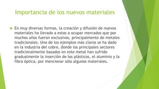 Importancia de los nuevos materiales
 En muy diversas formas, la creación y difusión de nuevos
materiales ha llevado a estos a ocupar mercados que por
muchos años fueron exclusivos, principalmente de metales
tradicionales. Uno de los ejemplos más claros se ha dado
en la industria del cobre, donde los principales sectores
tradicionalmente basados en este metal han sufrido
gradualmente la inserción de los plásticos, el aluminio y la
fibra óptica, por mencionar sólo algunos materiales.
 