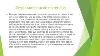 Desplazamiento de materiales
 El mayor desplazamiento del cobre se ha producido en ciertas áreas
del sector eléctrico. Una de ellas, es la de las comunicaciones a
distancia, con alta densidad de mensajes/información. Allí se ha
preferido la fibra óptica por sus capacidad para transmitir grandes
volúmenes de información. A partir de la década de los noventa ésta
se ha constituido como parte importante del sistema de
comunicaciones a distancia entre países y al interior de algunos de
ellos. Sin embargo, dado que este tipo de uso representa menos del
10 por ciento del cobre consumido en telecomunicaciones, el impacto
puede ser graduado. Aunque podría ser distinto si la fibra óptica
penetrase el sistema domiciliario, que consume el resto del cobre.
Aunque esto es poco probable, pues el alto costo de la fibra óptica
sólo justifica su uso en aquellos casos en que se requiere manejar un
gran volumen de información.
 