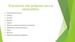 10 productos más peligrosos para la
salud pública
 Contaminación del aire
 Arsénico
 Amianto
 Benceno
 Cadmio
 Dioxinas y sustancias similares a las dioxinas
 Inadecuado o exceso de fluoruro
 Plomo
 Mercurio
 Plaguicidas altamente peligrosos
 
