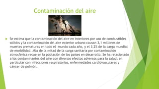Contaminación del aire
 Se estima que la contaminación del aire en interiores por uso de combustibles
sólidos y la contaminación del aire exterior urbano causan 3,1 millones de
muertes prematuras en todo el mundo cada año, y el 3,2% de la carga mundial
de morbilidad. Más de la mitad de la carga sanitaria por contaminación
atmosférica recae en la población de los países en desarrollo. Se ha relacionado
a los contaminantes del aire con diversos efectos adversos para la salud, en
particular con infecciones respiratorias, enfermedades cardiovasculares y
cáncer de pulmón.
 