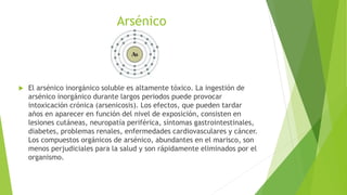 Arsénico
 El arsénico inorgánico soluble es altamente tóxico. La ingestión de
arsénico inorgánico durante largos periodos puede provocar
intoxicación crónica (arsenicosis). Los efectos, que pueden tardar
años en aparecer en función del nivel de exposición, consisten en
lesiones cutáneas, neuropatía periférica, síntomas gastrointestinales,
diabetes, problemas renales, enfermedades cardiovasculares y cáncer.
Los compuestos orgánicos de arsénico, abundantes en el marisco, son
menos perjudiciales para la salud y son rápidamente eliminados por el
organismo.
 