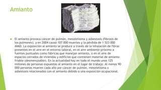 Amianto
 El amianto provoca cáncer de pulmón, mesotelioma y asbestosis (fibrosis de
los pulmones), y en 2004 causó 107 000 muertes y la pérdida de 1 523 000
AVAD. La exposición al amianto se produce a través de la inhalación de fibras
presentes en el aire en el entorno laboral, en el aire ambiente próximo a
fuentes puntuales como fábricas que manejan amianto, o en el aire de
espacios cerrados de viviendas y edificios que contienen material de amianto
friable (desmenuzable). En la actualidad hay en todo el mundo unos 125
millones de personas expuestas al amianto en el lugar de trabajo. Al menos 90
000 personas mueren cada año por cáncer de pulmón, mesotelioma o
asbestosis relacionados con el amianto debido a una exposición ocupacional.
 