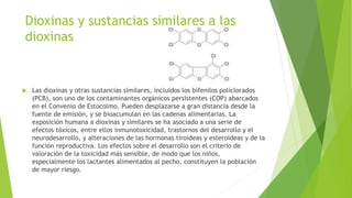 Dioxinas y sustancias similares a las
dioxinas
 Las dioxinas y otras sustancias similares, incluidos los bifenilos policlorados
(PCB), son uno de los contaminantes orgánicos persistentes (COP) abarcados
en el Convenio de Estocolmo. Pueden desplazarse a gran distancia desde la
fuente de emisión, y se bioacumulan en las cadenas alimentarias. La
exposición humana a dioxinas y similares se ha asociado a una serie de
efectos tóxicos, entre ellos inmunotoxicidad, trastornos del desarrollo y el
neurodesarrollo, y alteraciones de las hormonas tiroideas y esteroideas y de la
función reproductiva. Los efectos sobre el desarrollo son el criterio de
valoración de la toxicidad más sensible, de modo que los niños,
especialmente los lactantes alimentados al pecho, constituyen la población
de mayor riesgo.
 