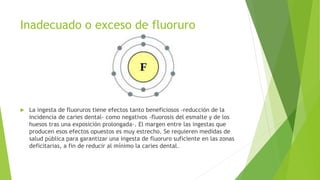 Inadecuado o exceso de fluoruro
 La ingesta de fluoruros tiene efectos tanto beneficiosos -reducción de la
incidencia de caries dental- como negativos -fluorosis del esmalte y de los
huesos tras una exposición prolongada-. El margen entre las ingestas que
producen esos efectos opuestos es muy estrecho. Se requieren medidas de
salud pública para garantizar una ingesta de fluoruro suficiente en las zonas
deficitarias, a fin de reducir al mínimo la caries dental.
 