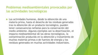 Problemas medioambientales provocados por
las actividades tecnológicas
 Las actividades humanas, desde la obtención de una
materia prima, hasta el desecho de los residuos generados
tras la obtención de un producto tecnológico, pueden
tener consecuencias nefastas para la conservación del
medio ambiente. Algunos ejemplos son la desertización, el
impacto medioambiental de las obras tecnológicas, la
contaminación producida en la obtención y tratamiento de
muchas materias primas o de fuentes de energía y los
residuos generados en muchas actividades industriales.
 