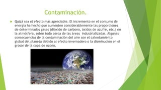 Contaminación.
 Quizá sea el efecto más apreciable. El incremento en el consumo de
energía ha hecho que aumenten considerablemente las proporciones
de determinados gases (dióxido de carbono, óxidos de azufre, etc.) en
la atmósfera, sobre todo cerca de las áreas industrializadas. Algunas
consecuencias de la contaminación del aire son el calentamiento
global del planeta debido al efecto invernadero o la disminución en el
grosor de la capa de ozono.
 