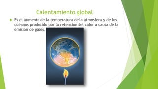 Calentamiento global
 Es el aumento de la temperatura de la atmósfera y de los
océanos producido por la retención del calor a causa de la
emisión de gases.
 