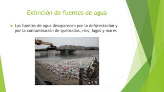 Extinción de fuentes de agua
 Las fuentes de agua desaparecen por la deforestación y
por la contaminación de quebradas, ríos, lagos y mares
 