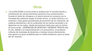Otros
 LA LLUVIA ÁCIDA La lluvia ácida se produce por la transformación y
combinación de ciertos elementos químicos muy contaminantes.
Cuando el óxido de nitrógeno y el azufre entran en contacto con la
humedad del ambiente surgen el ácido nítrico, el ácido sulfúrico y el
amoníaco. Estos gases perjudiciales provenientes de las industrias, de
calderas domésticas o de la combustión de los coches ascienden y se
depositan en las nubes, donde permanecen hasta que caen en forma
de lluvia ácida.. GENERACIÓN DE DESECHOS Y RESIDUOS TÓXICOS Hoy
en día, debido a la industrialización y al consumismo, se producen
millones de toneladas de desechos y residuos tóxicos diariamente,
esto genera un grave problema para el medio ambiente y para la salud
del ser humano.
 