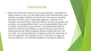 Clasificación
 Hay varias formas de clasificar los recursos naturales, incluyendo de
dónde vienen y si son o no renovable como vimos anteriormente, pero
también se pueden clasificar en función de si los recursos naturales
provienen de seres vivos o materiales orgánicos, entonces se les
considera recursos bióticos. Recursos bióticos incluyen las plantas, los
animales y los combustibles fósiles. Los tres combustibles fósiles son
el carbón, el petróleo y el gas natural. Los combustibles fósiles se
clasifican como recursos bióticos, ya que se forman a partir de la
descomposición de materia orgánica durante millones de años. Por
otro lado, los recursos abióticos se originan a partir de materiales no
vivos e inorgánicos. Por ejemplo, el aire, la luz solar y el agua son
recursos abióticos. Los minerales también se consideran abióticos.
 