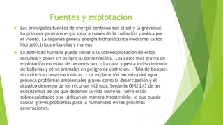Fuentes y explotacion
 Las principales fuentes de energía continua son el sol y la gravedad.
La primera genera energía solar a través de la radiación y eólica por
el viento. La segunda genera energía hidroeléctrica mediante saltos
hidroeléctricos o las olas y mareas.
 La actividad humana puede llevar a la sobreexplotación de estos
recursos y poner en peligro su conservación. Los casos más graves de
explotación excesiva de recursos son: - La caza y pesca indiscriminada
de ballenas y otros animales en peligro de extinción. - Tala de bosques
sin criterios conservacionistas. - La explotación excesiva del agua
provoca problemas ambientales graves como la desertización y el
drástico descenso de los recursos hídricos. Según la ONU 2/3 de los
ecosistemas de los que depende la vida sobre la Tierra están
sobreexplotados o se utilizan de manera insostenible, lo que puede
causar graves problemas para la humanidad en las próximas
generaciones.
 