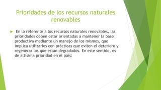 Prioridades de los recursos naturales
renovables
 En lo referente a los recursos naturales renovables, las
prioridades deben estar orientadas a mantener la base
productiva mediante un manejo de los mismos, que
implica utilizarlos con prácticas que eviten el deterioro y
regenerar los que están degradados. En este sentido, es
de altísima prioridad en el país:
 