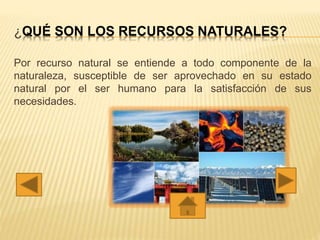¿QUÉ SON LOS RECURSOS NATURALES?
Por recurso natural se entiende a todo componente de la
naturaleza, susceptible de ser aprovechado en su estado
natural por el ser humano para la satisfacción de sus
necesidades.
 