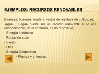 EJEMPLOS: RECURSOS RENOVABLES
Biomasa: bosques, madera, restos de residuos de cultivo, etc.
Agua (El agua puede ser un recurso renovable si se usa
racionalmente, de lo contrario, es no renovable)
- Energía hidráulica
- Radiación solar
- Viento
- Olas
- Energía Geotérmica
- Plantas y animales.
 