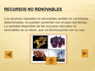 RECURSOS NO RENOVABLES
Los recursos naturales no renovables existen en cantidades
determinadas, no pueden aumentar con el paso del tiempo.
La cantidad disponible de los recursos naturales no
renovables es un stock, que va disminuyendo con su uso.
 