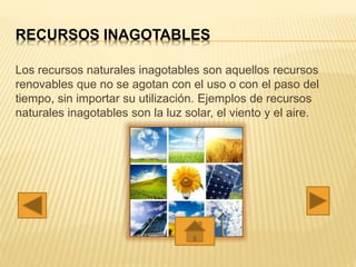 RECURSOS INAGOTABLES
Los recursos naturales inagotables son aquellos recursos
renovables que no se agotan con el uso o con el paso del
tiempo, sin importar su utilización. Ejemplos de recursos
naturales inagotables son la luz solar, el viento y el aire.
 