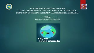 UNIVERSIDAD CENTRAL DEL ECUADOR
FACULTAD DE FILOSOFÍA, LETRAS Y CIENCIAS DE LA EDUCACIÓN
PEDAGOGÍA EN CIENCIAS EXPERIMENTALES DE QUÍMICA Y BIOLOGÍA
TEMA:
LOS RECURSOS NATURALES
Curso:
Segundo “A”
Año:
2019-2019
 