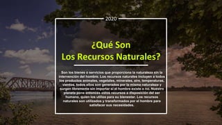2020
¿Qué Son
Los Recursos Naturales?
Son los bienes o servicios que proporciona la naturaleza sin la
intervención del hombre. Los recursos naturales incluyen a todos
los productos animales, vegetales, minerales, aire, temperaturas,
vientos, todos ellos son generados por la misma naturaleza y
surgen libremente sin importar si el hombre existe o no. Nuestro
planeta pone entonces estos recursos a disposición del ser
humano, quien los utiliza para su bienestar. Los recursos
naturales son utilizados y transformados por el hombre para
satisfacer sus necesidades.
 