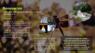Renovables:
Se trata de un recurso cuya de tasa de
renovación es relativamente superior a su
tasa de uso. De esta forma, mientras se
consume el recurso, se puede ir renovando
para que no desaparezca en el tiempo. Un
ejemplo de recurso renovable son los
bosques de árboles de rápido crecimiento.
Así, es posible cortar una parte de ellos
mientras se toman las medidas para que
crezcan otros nuevos árboles.
No renovables:
Son aquellos recursos cuya tasa de
extracción o consumo es mayor
que la de su renovación por lo que
se van agotando en el tiempo. Así,
por ejemplo, tenemos el petróleo,
del cual existen reservas que se
van agotando a medida que se van
consumiendo.
Según se puedan renovar en el tiempo o se agoten
definitivamente
Renovación
Los recursos renovables son aquellos
recursos cuya existencia no se agota con su
utilización, mientras que Los recursos no
renovables son recursos naturales que no
pueden ser producidos, cultivados,
regenerados o reutilizados a una escala tal
que pueda sostener su tasa de consumo.
 