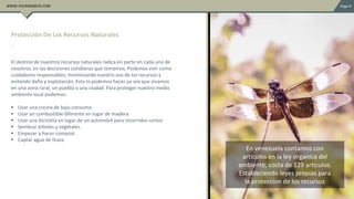 El destino de nuestros recursos naturales radica en parte en cada uno de
nosotros, en las decisiones cotidianas que tomamos. Podemos vivir como
cuidadores responsables, minimizando nuestro uso de los recursos y
evitando daño y explotación. Esto lo podemos hacer ya sea que vivamos
en una zona rural, un pueblo o una ciudad. Para proteger nuestro medio
ambiente local podemos:
• Usar una cocina de bajo consumo
• Usar un combustible diferente en lugar de madera
• Usar una bicicleta en lugar de un automóvil para recorridos cortos
• Sembrar árboles y vegetales.
• Empezar a hacer compost.
• Captar agua de lluvia.
.
Protección De Los Recursos Naturales
En venezuela contamos con
articulos en la ley organica del
ambiente, costa de 129 articulos.
Estableciendo leyes propias para
la proteccion de los recursos
 