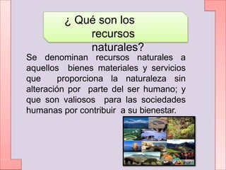 ¿ Qué son los
recursos
naturales?
Se denominan recursos naturales a
aquellos bienes materiales y servicios
que proporciona la naturaleza sin
alteración por parte del ser humano; y
que son valiosos para las sociedades
humanas por contribuir a su bienestar.
 