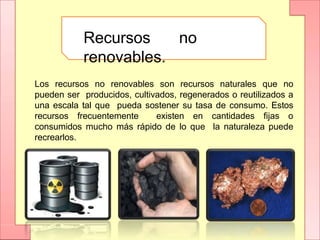 Recursos no
renovables.
Los recursos no renovables son recursos naturales que no
pueden ser producidos, cultivados, regenerados o reutilizados a
una escala tal que pueda sostener su tasa de consumo. Estos
recursos frecuentemente existen en cantidades fijas o
consumidos mucho más rápido de lo que la naturaleza puede
recrearlos.
 