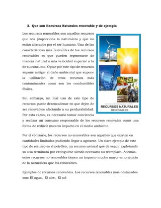 2. Que son Recursos Naturales renovable y de ejemplo
Los recursos renovables son aquellos recursos
que nos proporciona la naturaleza y que no
están alterados por el ser humano. Una de las
características más relevantes de los recursos
renovables es que pueden regenerarse de
manera natural a una velocidad superior a la
de su consumo. Optar por este tipo de recursos
supone mitigar el daño ambiental que supone
la utilización de otros recursos más
contaminantes como son los combustibles
fósiles.
Sin embargo, un mal uso de este tipo de
recursos puede desencadenar en que dejen de
ser renovables afectando a su perdurabilidad.
Por esta razón, es necesario tomar conciencia
y realizar un consumo responsable de los recursos renovable como una
forma de reducir nuestro impacto en el medio ambiente.
Por el contrario, los recursos no-renovables son aquellos que existen en
cantidades limitadas pudiendo llegar a agotarse. Un claro ejemplo de este
tipo de recurso es el petróleo, un recurso natural que de seguir explotando
su uso terminará por extinguirse siendo necesario su reemplazo. Además,
estos recursos no-renovables tienen un impacto mucho mayor en prejuicio
de la naturaleza que los renovables.
Ejemplos de recursos renovables. Los recursos renovables más destacados
son: El agua, El aire, El sol
 