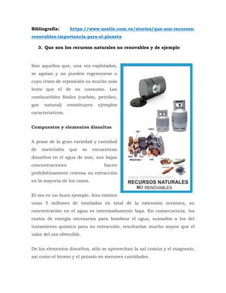 Bibliografía: https://www.nestle.com.ve/stories/que-son-recursos-
renovables-importancia-para-el-planeta
3. Que son los recursos naturales no renovables y de ejemplo
Son aquellos que, una vez explotados,
se agotan y no pueden regenerarse o
cuyo ritmo de reposición es mucho más
lento que el de su consumo. Los
combustibles fósiles (carbón, petróleo,
gas natural) constituyen ejemplos
característicos.
Compuestos y elementos disueltos
A pesar de la gran variedad y cantidad
de materiales que se encuentran
disueltos en el agua de mar, sus bajas
concentraciones hacen
prohibitivamente costosa su extracción
en la mayoría de los casos.
El oro es un buen ejemplo. Aún existen
unas 5 millones de toneladas en total de la extensión oceánica, su
concentración en el agua es extremadamente baja. En consecuencia, los
costos de energía necesarios para bombear el agua, sumados a los del
tratamiento químico para su extracción, resultarían mucho mayor que el
valor del oro obtenible.
De los elementos disueltos, sólo se aprovechan la sal común y el magnesio,
así como el bromo y el potasio en menores cantidades.
 