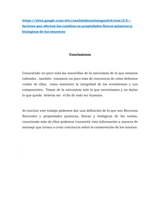 https://sites.google.com/site/analisisdesueloyaguaitsl/tem/2-2---
factores-que-afectan-los-cambios-en-propiedades-fisicas-quimicas-y-
biologicas-de-las-muestras
Conclusiones
Conociendo un poco más las maravillas de la naturaleza de la que estamos
rodeados , también tomamos un poco más de conciencia de cómo debemos
cuidar de ellos, como mantener la integridad de los ecosistemas y sus
componentes. Tomar de la naturaleza solo lo que necesitamos y no dañar
lo que queda debería ser el fin de todo ser humano.
Al concluir este trabajo podemos dar una definición de lo que son Recursos
Naturales y propiedades químicas, físicas y biológicas de los suelos,
conociendo más de ellos podemos transmitir esta información a manera de
mensaje que invoca a crear conciencia sobre la conservación de los mismos.
.
 