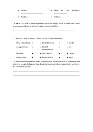 • Carbón:
…………………………………………….
• Agua de los embalses:
………………………...
• Petróleo:
………………………………………..….
• Plutonio:
………………………………………….
16. Explica por qué el Sol es la principal fuente de energía y cuál es su relación con la
energía generada por el viento, el agua o los combustibles.
…………………………………………………………………………………………………….…………….…………
……………………………………………………………………………………………………….…………….………
17. Relaciona en tu cuaderno las tres columnas mediante flechas.
Placa fotovoltaica • • Central térmica • • Viento
Aerogenerador • • Central
hidroeléctrica
• • Sol
Embalse • • Central solar • • Carbón
Combustible • • Parque eólico • • Agua
18. La contaminación es uno de los problemas que puede ocasionar la producción y el
uso de la energía. Indica qué tipos de contaminación producen las centrales térmicas y
las centrales nucleares.
…………………………………………………………………………………………………….…………….………….........
……………………………………………………………………………………………………….…………….……….........
 