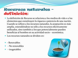 Recursos naturales –
definición:
 La definición de Recurso se relaciona a los medios de vida o a los
  elementos que constituyen la riqueza o potencia de una nación.
  Cuando se refiere a los recursos naturales, la aceptación es más
  amplia, extendiéndose no sólo a los recursos efectivamente
  utilizados, sino también a los que potencialmente pueden
  beneficiar al hombre en su actividad socio – económica.
 Los recursos naturales se dividen en:


 - Renovables
 - No renovables
 - inagotables
 