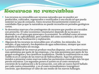 Recursos no renovables
 Los recursos no renovables son recursos naturales que no pueden ser
  producidos, cultivados, regenerados o reutilizados a una escala tal que pueda
  sostener su tasa de consumo. Estos recursos frecuentemente existen en
  cantidades fijas ya que la naturaleza no puede recrearlos en periodos geológicos
  cortos.
 Se denomina reservas a los contingentes de recursos que pueden ser extraídos
  con provecho. El valor económico (monetario) depende de su escasez y
  demanda y es el tema que preocupa a la economía. Su utilidad como recursos
  depende de su aplicabilidad, pero también del costo económico y del costo
  energético de su localización y explotación.
 Algunos de los recursos no renovables son: el carbón, los minerales, los
  metales, el gas natural y los depósitos de agua subterránea, siempre que sean
  acuíferos confinados sin recarga.
 La contabilidad de las reservas produce muchas disputas, con las estimaciones
  más optimistas por parte de las empresas, y las más pesimistas por parte de los
  grupos ecologistas y los científicos académicos. Donde la confrontación es más
  visible es en el campo de las reservas de hidrocarburos. Aquí los primeros
  tienden a presentar como reservas todos los yacimientos conocidos más los que
  prevén encontrar. Los segundos ponen el acento en el costo monetario
  creciente de la exploración y de la extracción, con sólo un nuevo barril hallado
  por cada cuatro consumidos, y en el costo termodinámico (energético)
  creciente, que disminuye el valor de uso medio de los nuevos hallazgos.
 