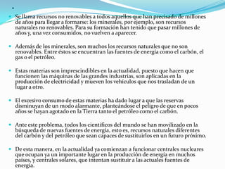.
 Se llama recursos no renovables a todos aquellos que han precisado de millones
  de años para llegar a formarse: los minerales, por ejemplo, son recursos
  naturales no renovables. Para su formación han tenido que pasar millones de
  años y, una vez consumidos, no vuelven a aparecer.

 Además de los minerales, son muchos los recursos naturales que no son
     renovables. Entre éstos se encuentran las fuentes de energía como el carbón, el
     gas o el petróleo.

 Estas materias son imprescindibles en la actualidad, puesto que hacen que
  funcionen las máquinas de las grandes industrias, son aplicadas en la
  producción de electricidad y mueven los vehículos que nos trasladan de un
     lugar a otro.

 El excesivo consumo de estas materias ha dado lugar a que las reservas
  disminuyan de un modo alarmante, planteándose el peligro de que en pocos
  años se hayan agotado en la Tierra tanto el petróleo como el carbón.

 Ante este problema, todos los científicos del mundo se han movilizado en la
  búsqueda de nuevas fuentes de energía, esto es, recursos naturales diferentes
  del carbón y del petróleo que sean capaces de sustituirlos en un futuro próximo.

 De esta manera, en la actualidad ya comienzan a funcionar centrales nucleares
  que ocupan ya un importante lugar en la producción de energía en muchos
  países, y centrales solares, que intentan sustituir a las actuales fuentes de
     energía.
 