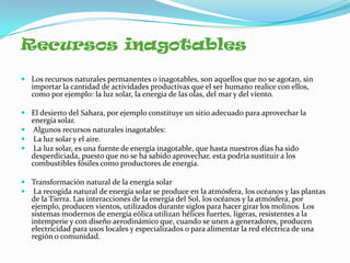 Recursos inagotables

 Los recursos naturales permanentes o inagotables, son aquellos que no se agotan, sin
  importar la cantidad de actividades productivas que el ser humano realice con ellos,
  como por ejemplo: la luz solar, la energía de las olas, del mar y del viento.

 El desierto del Sahara, por ejemplo constituye un sitio adecuado para aprovechar la
  energía solar.
 Algunos recursos naturales inagotables:
 La luz solar y el aire.
 La luz solar, es una fuente de energía inagotable, que hasta nuestros días ha sido
  desperdiciada, puesto que no se ha sabido aprovechar, esta podría sustituir a los
  combustibles fósiles como productores de energía.

 Transformación natural de la energía solar
 La recogida natural de energía solar se produce en la atmósfera, los océanos y las plantas
  de la Tierra. Las interacciones de la energía del Sol, los océanos y la atmósfera, por
  ejemplo, producen vientos, utilizados durante siglos para hacer girar los molinos. Los
  sistemas modernos de energía eólica utilizan hélices fuertes, ligeras, resistentes a la
  intemperie y con diseño aerodinámico que, cuando se unen a generadores, producen
  electricidad para usos locales y especializados o para alimentar la red eléctrica de una
  región o comunidad.
 