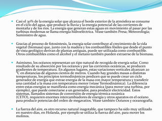  Casi el 30% de la energía solar que alcanza el borde exterior de la atmósfera se consume
  en el ciclo del agua, que produce la lluvia y la energía potencial de las corrientes de
  montaña y de los ríos. La energía que generan estas aguas en movimiento al pasar por las
  turbinas modernas se llama energía hidroeléctrica. Véase también Presa; Meteorología;
  Suministro de agua.

 Gracias al proceso de fotosíntesis, la energía solar contribuye al crecimiento de la vida
  vegetal (biomasa) que, junto con la madera y los combustibles fósiles que desde el punto
  de vista geológico derivan de plantas antiguas, puede ser utilizada como combustible.
  Otros combustibles como el alcohol y el metano también pueden extraerse de la biomasa.

 Asimismo, los océanos representan un tipo natural de recogida de energía solar. Como
  resultado de su absorción por los océanos y por las corrientes oceánicas, se producen
  gradientes de temperatura. En algunos lugares, estas variaciones verticales alcanzan 20
  °C en distancias de algunos cientos de metros. Cuando hay grandes masas a distintas
  temperaturas, los principios termodinámicos predicen que se puede crear un ciclo
  generador de energía que extrae energía de la masa con mayor temperatura y transferir
  una cantidad a la masa con temperatura menor (véase Termodinámica). La diferencia
  entre estas energías se manifiesta como energía mecánica (para mover una turbina, por
  ejemplo), que puede conectarse a un generador, para producir electricidad. Estos
  sistemas, llamados sistemas de conversión de energía térmica oceánica
  (CETO), requieren enormes intercambiadores de energía y otros aparatos en el océano
  para producir potencias del orden de megavatios. Véase también Océanos y oceanografía.

 La fuerza del aire, es otro recurso natural inagotable, que tampoco ha sido muy utilizado
  en nuestro días, en Holanda, por ejemplo se utiliza la fuerza del aire, para mover los
  molinos.
 