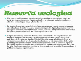 Reserva ecologica
 Una reserva ecológica es un espacio natural, ya sea virgen o semi-virgen, en el cual
  conviven un gran numero de especies animales y vegetales en conjunto con factores
  abióticos como el agua, el suelo, la luz del sol.

 La función de una reserva ecológica, es la de resguardar un espacio natural, y como es,
  con la finalidad de poder conservar un espacio virgen. En el país, hay muchas reservas
  ecológicas entre ellas, la isla tiburón en Sonora, Calakmul en Quintana roo, la reserva de
  la biosfera pantanos de Centla, en Tabasco y muchas otras.

 Parques nacionales y reservas naturales, áreas seleccionadas por los gobiernos o por
  organizaciones de carácter privado para protegerlas de manera especial contra el
  deterioro y la degradación medioambiental. Los criterios de selección obedecen a
  variadas razones, desde la belleza natural del entorno al interés científico de la región,
  pasando por la preservación de aquellas zonas que constituyen el hábitat de especies
  protegidas o amenazadas y la consideración de una región como patrimonio cultural de
  un país. En algunas ocasiones, también se tiene en cuenta la necesidad de proporcionar al
  público un lugar de esparcimiento.
 