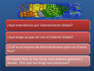 ¿Qué entendemos por Calentamiento Global?
¿Qué tengo yo que ver con el Caliento Global?
¿Cuál es el impacto de dicho fenómeno para con Puerto
Rico?
En Puerto Rico no hay focas, osos polares, glaciares y
demás; ¿Por qué me tengo que preocupar?
 