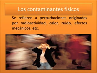 Los contaminantes físicos
Se refieren a perturbaciones originadas
por radioactividad, calor, ruido, efectos
mecánicos, etc.
 