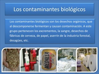 Los contaminantes biológicos
Los contaminantes biológicos son los desechos orgánicos, que
al descomponerse fermentan y causan contaminación. A este
grupo pertenecen los excrementos, la sangre, desechos de
fábricas de cerveza, de papel, aserrín de la industria forestal,
desagües, etc.
 