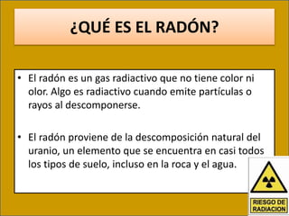 ¿QUÉ ES EL RADÓN?
• El radón es un gas radiactivo que no tiene color ni
olor. Algo es radiactivo cuando emite partículas o
rayos al descomponerse.
• El radón proviene de la descomposición natural del
uranio, un elemento que se encuentra en casi todos
los tipos de suelo, incluso en la roca y el agua.
 