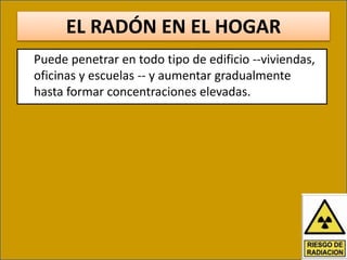 EL RADÓN EN EL HOGAR
Puede penetrar en todo tipo de edificio --viviendas,
oficinas y escuelas -- y aumentar gradualmente
hasta formar concentraciones elevadas.
 