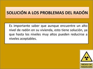 SOLUCIÓN A LOS PROBLEMAS DEL RADÓN
Es importante saber que aunque encuentre un alto
nivel de radón en su vivienda, esto tiene solución, ya
que hasta los niveles muy altos pueden reducirse a
niveles aceptables.
 