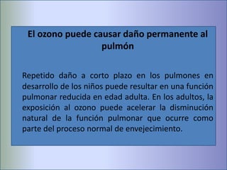 El ozono puede causar daño permanente al
pulmón
Repetido daño a corto plazo en los pulmones en
desarrollo de los niños puede resultar en una función
pulmonar reducida en edad adulta. En los adultos, la
exposición al ozono puede acelerar la disminución
natural de la función pulmonar que ocurre como
parte del proceso normal de envejecimiento.
 