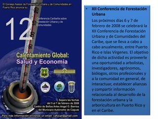 • XII Conferencia de Forestación
Urbana
Los próximos días 6 y 7 de
febrero de 2008 se celebrará la
XII Conferencia de Forestación
Urbana y de Comunidades del
Caribe, que se lleva a cabo a
cabo anualmente, entre Puerto
Rico e Islas Vírgenes. El objetivo
de dicha actividad es proveerle
una oportunidad a arbolistas,
investigadores, agrónomos,
biólogos, otros profesionales y
a la comunidad en general, de
interactuar, establecer alianzas
y compartir información
relacionada al desarrollo de la
forestación urbana y la
arboricultura en Puerto Rico y
en el Caribe.
 