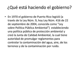 ¿Qué está haciendo el gobierno?
• En 1970 el gobierno de Puerto Rico legisló (a
través de la Ley Núm. 9, hoy Ley Núm. 416 de 22
de septiembre de 2004, conocida como "Ley
sobre Política Pública Ambiental") estableciendo
una política pública de protección ambiental y
creó la Junta de Calidad Ambiental, la cual tiene
autoridad de promulgar reglamentos para
controlar la contaminación del agua, aire, de los
terrenos y de la contaminación por ruido.
 
