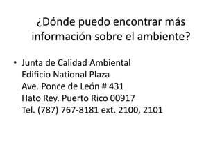 ¿Dónde puedo encontrar más
información sobre el ambiente?
• Junta de Calidad Ambiental
Edificio National Plaza
Ave. Ponce de León # 431
Hato Rey. Puerto Rico 00917
Tel. (787) 767-8181 ext. 2100, 2101
 