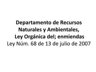 Departamento de Recursos
Naturales y Ambientales,
Ley Orgánica del; enmiendas
Ley Núm. 68 de 13 de julio de 2007
 