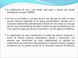  la explotación de sal y yeso desde 1962 pasó a manos del Estado

Dominicano (Grupo CORDE).

 El Oro en los lechos y terrazas de los ríos del país ha sido el único

recurso mineral explotado en la época precolombina. Aunque no se
encuentra todavía bien determinada la fuente de este metal, se cree que
son las rocas metamórficas de edad cretácica las que suministran el oro
a los cursos de agua que drenan al noroeste y sur de algunas cordilleras.

 La explotación de estos yacimientos se realiza de manera artesanal, a

través de labores mineras subterráneas (pozos y socavones). Los
mineros que intervienen en estas explotaciones se agrupan en
cooperativas, las cuales han sido asistidas con asesoría técnica y equipos
mecánicos por la gestión actual de la Dirección General de Minería.

 