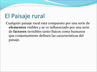 El Paisaje rural
Cualquier paisaje rural está compuesto por una serie de
elementos visibles y se ve influenciado por una serie
de factores invisibles tanto físicos como humanos
que conjuntamente definen las características del
paisaje.

 
